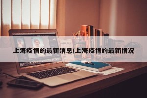 上海疫情的最新消息/上海疫情的最新情况