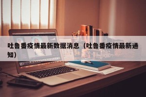 吐鲁番疫情最新数据消息（吐鲁番疫情最新通知）