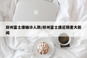 郑州富士康确诊人数/郑州富士康近期重大新闻