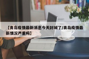 【青岛疫情最新消息今天封城了/青岛疫情最新情况严重吗】
