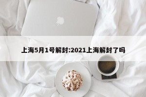 上海5月1号解封:2021上海解封了吗