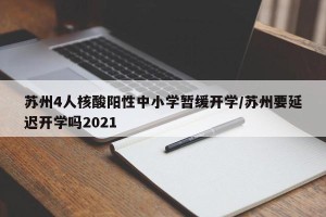 苏州4人核酸阳性中小学暂缓开学/苏州要延迟开学吗2021