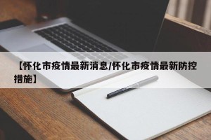 【怀化市疫情最新消息/怀化市疫情最新防控措施】