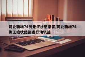 河北新增74例无症状感染者/河北新增74例无症状感染者行动轨迹