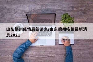 山东德州疫情最新消息/山东德州疫情最新消息2021