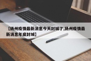 【扬州疫情最新消息今天封城了,扬州疫情最新消息年底封城】