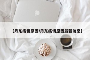 【丹东疫情原因/丹东疫情原因最新消息】