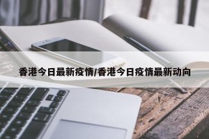 香港今日最新疫情/香港今日疫情最新动向
