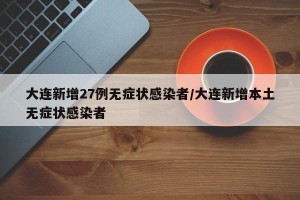 大连新增27例无症状感染者/大连新增本土无症状感染者