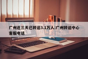 广州近三天已转运3.1万人:广州转运中心客服电话
