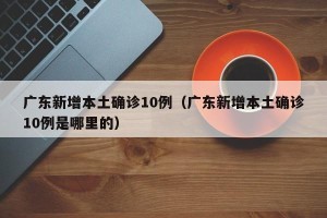 广东新增本土确诊10例（广东新增本土确诊10例是哪里的）