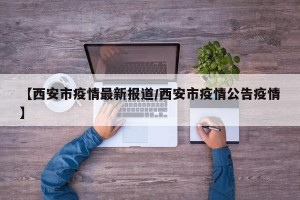 【西安市疫情最新报道/西安市疫情公告疫情】